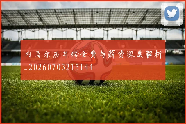 内马尔历年转会费与薪资深度解析_20260703215144