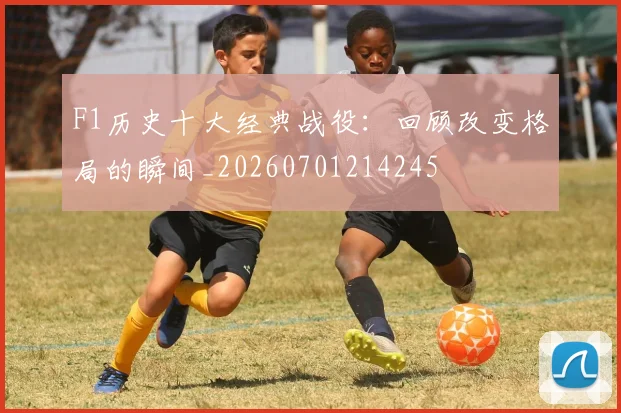 F1历史十大经典战役：回顾改变格局的瞬间_20260701214245