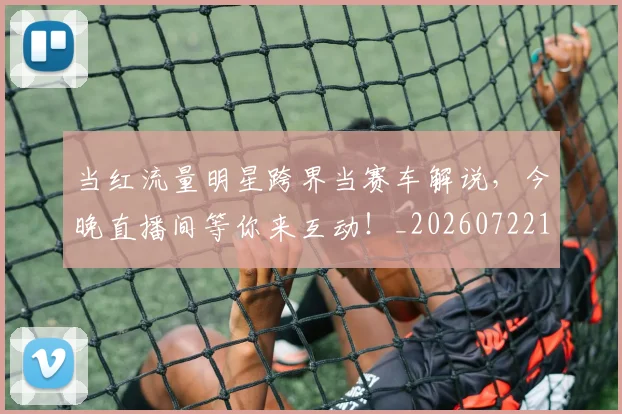 当红流量明星跨界当赛车解说，今晚直播间等你来互动！_20260722155801