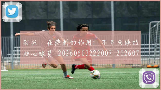 孙兴慜在热刺的作用：不可或缺的核心球员_20260603222007_20260703233249