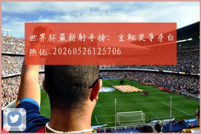 世界杯最新射手榜：金靴奖争夺白热化_20260526125706