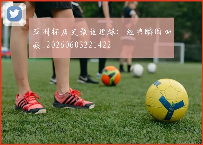 亚洲杯历史最佳进球：经典瞬间回顾_20260603221422
