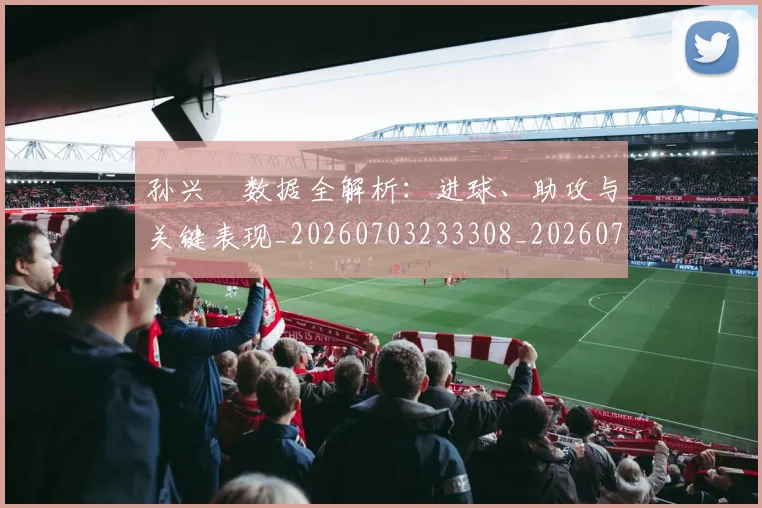 孙兴慜数据全解析：进球、助攻与关键表现_20260703233308_20260720192908