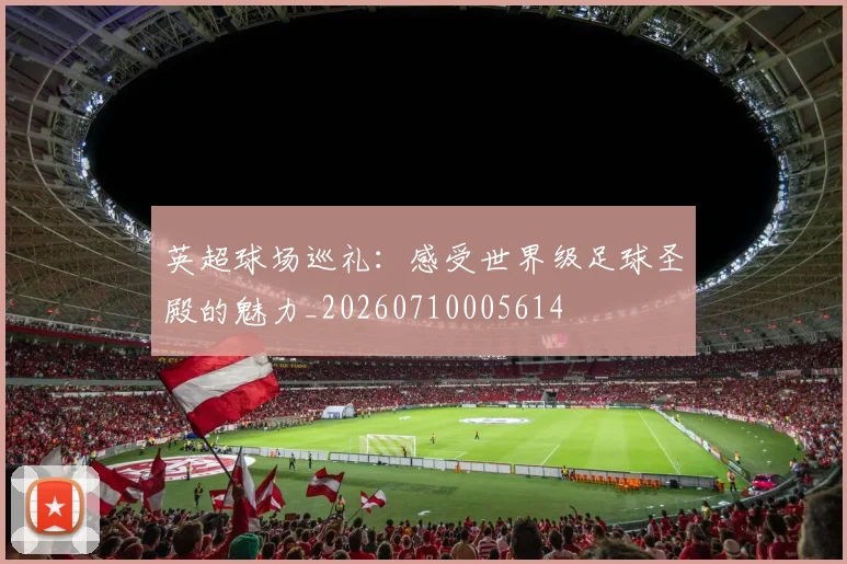 英超球场巡礼：感受世界级足球圣殿的魅力_20260710005614