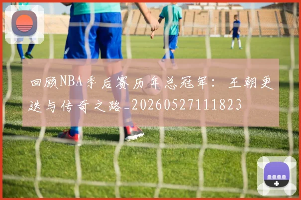 回顾NBA季后赛历年总冠军：王朝更迭与传奇之路_20260527111823