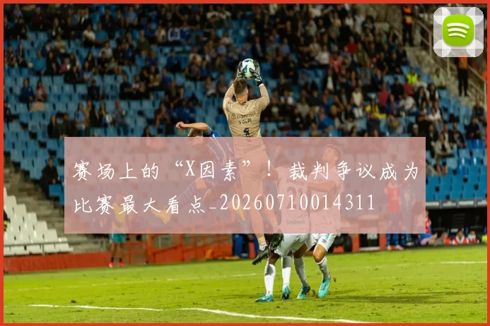 赛场上的“X因素”！裁判争议成为比赛最大看点_20260710014311