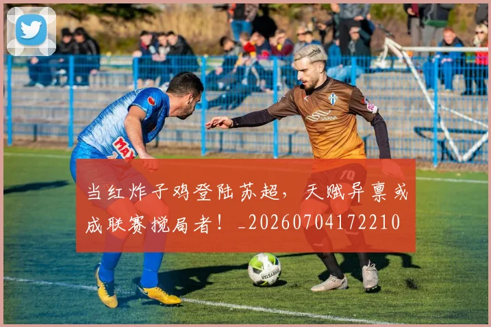 当红炸子鸡登陆苏超，天赋异禀或成联赛搅局者！_20260704172210
