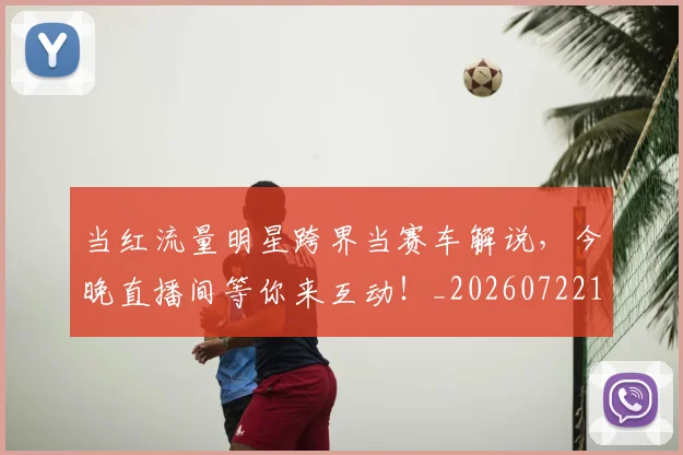 当红流量明星跨界当赛车解说，今晚直播间等你来互动！_20260722155801